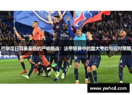 巴黎圣日耳曼面临的严峻挑战：法甲联赛中的重大考验与应对策略