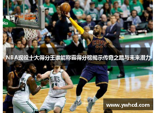 NBA现役十大得分王谁能称霸得分榜揭示传奇之路与未来潜力