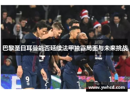 巴黎圣日耳曼能否延续法甲独霸局面与未来挑战