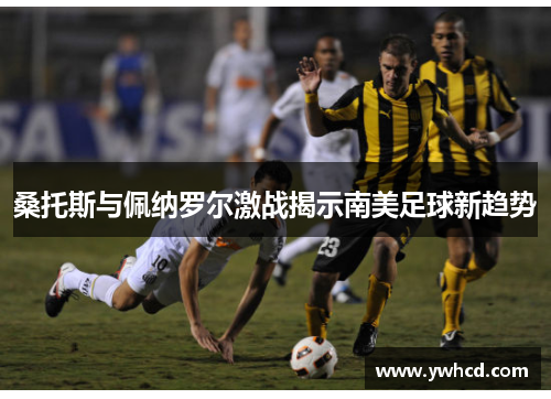 桑托斯与佩纳罗尔激战揭示南美足球新趋势
