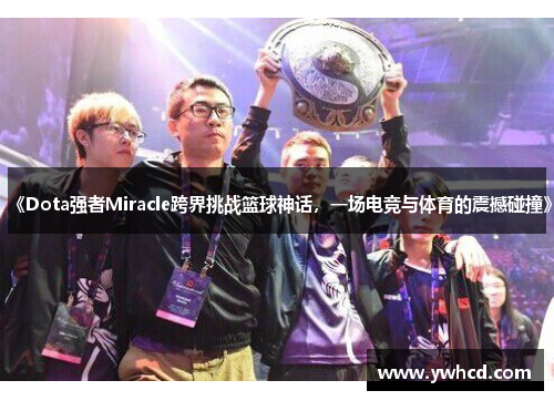 《Dota强者Miracle跨界挑战篮球神话，一场电竞与体育的震撼碰撞》