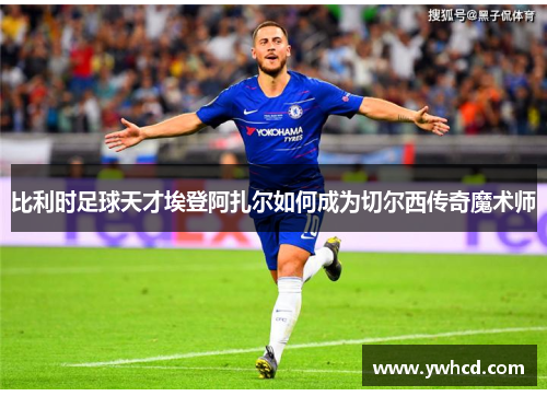 比利时足球天才埃登阿扎尔如何成为切尔西传奇魔术师