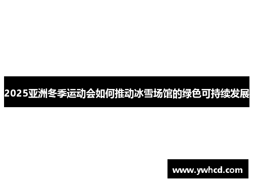 2025亚洲冬季运动会如何推动冰雪场馆的绿色可持续发展