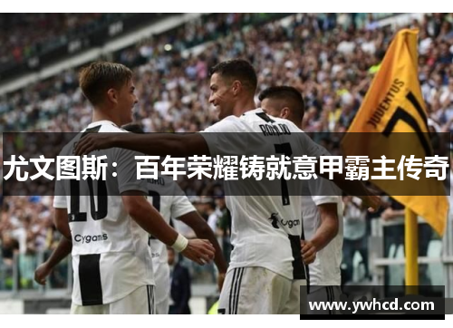 尤文图斯：百年荣耀铸就意甲霸主传奇
