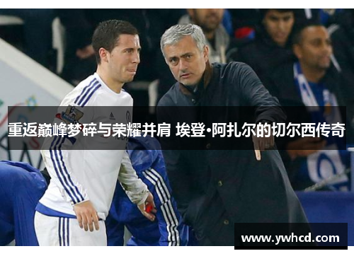 重返巅峰梦碎与荣耀并肩 埃登·阿扎尔的切尔西传奇