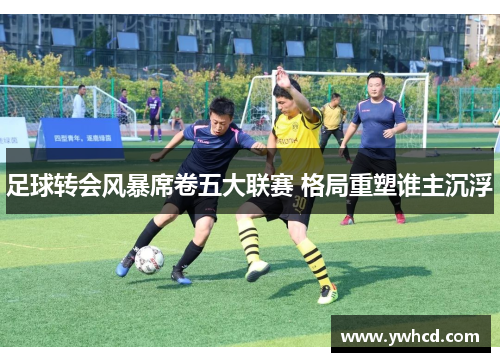 足球转会风暴席卷五大联赛 格局重塑谁主沉浮