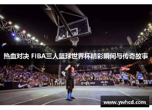 热血对决 FIBA三人篮球世界杯精彩瞬间与传奇故事